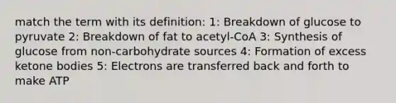 match the term with its definition: 1: Breakdown of glucose to pyruvate 2: Breakdown of fat to acetyl-CoA 3: Synthesis of glucose from non-carbohydrate sources 4: Formation of excess ketone bodies 5: Electrons are transferred back and forth to make ATP