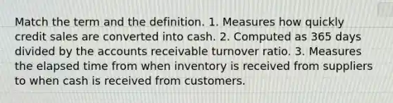 Match the term and the definition. 1. Measures how quickly credit sales are converted into cash. 2. Computed as 365 days divided by the accounts receivable turnover ratio. 3. Measures the elapsed time from when inventory is received from suppliers to when cash is received from customers.