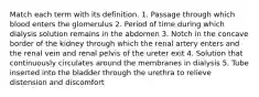 Match each term with its definition. 1. Passage through which blood enters the glomerulus 2. Period of time during which dialysis solution remains in the abdomen 3. Notch in the concave border of the kidney through which the renal artery enters and the renal vein and renal pelvis of the ureter exit 4. Solution that continuously circulates around the membranes in dialysis 5. Tube inserted into the bladder through the urethra to relieve distension and discomfort