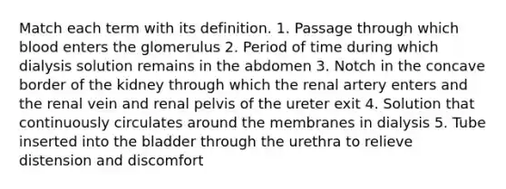 Match each term with its definition. 1. Passage through which blood enters the glomerulus 2. Period of time during which dialysis solution remains in the abdomen 3. Notch in the concave border of the kidney through which the renal artery enters and the renal vein and renal pelvis of the ureter exit 4. Solution that continuously circulates around the membranes in dialysis 5. Tube inserted into the bladder through the urethra to relieve distension and discomfort