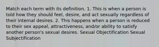 Match each term with its definition. 1. This is when a person is told how they should feel, desire, and act sexually regardless of their internal desires. 2. This happens when a person is reduced to their sex appeal, attractiveness, and/or ability to satisfy another person's sexual desires. Sexual Objectification Sexual Subjectification