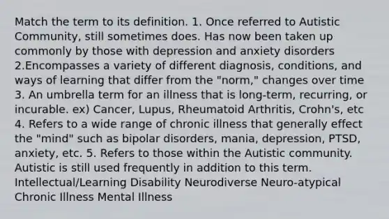 Match the term to its definition. 1. Once referred to Autistic Community, still sometimes does. Has now been taken up commonly by those with depression and anxiety disorders 2.Encompasses a variety of different diagnosis, conditions, and ways of learning that differ from the "norm," changes over time 3. An umbrella term for an illness that is long-term, recurring, or incurable. ex) Cancer, Lupus, Rheumatoid Arthritis, Crohn's, etc 4. Refers to a wide range of chronic illness that generally effect the "mind" such as bipolar disorders, mania, depression, PTSD, anxiety, etc. 5. Refers to those within the Autistic community. Autistic is still used frequently in addition to this term. Intellectual/Learning Disability Neurodiverse Neuro-atypical Chronic Illness Mental Illness