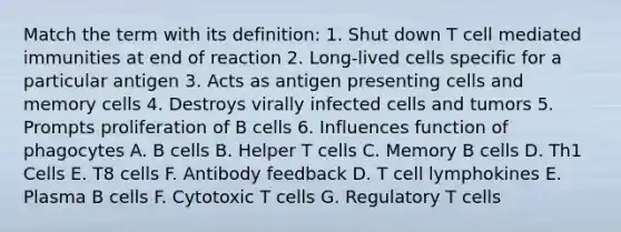 Match the term with its definition: 1. Shut down T cell mediated immunities at end of reaction 2. Long-lived cells specific for a particular antigen 3. Acts as antigen presenting cells and memory cells 4. Destroys virally infected cells and tumors 5. Prompts proliferation of B cells 6. Influences function of phagocytes A. B cells B. Helper T cells C. Memory B cells D. Th1 Cells E. T8 cells F. Antibody feedback D. T cell lymphokines E. Plasma B cells F. Cytotoxic T cells G. Regulatory T cells