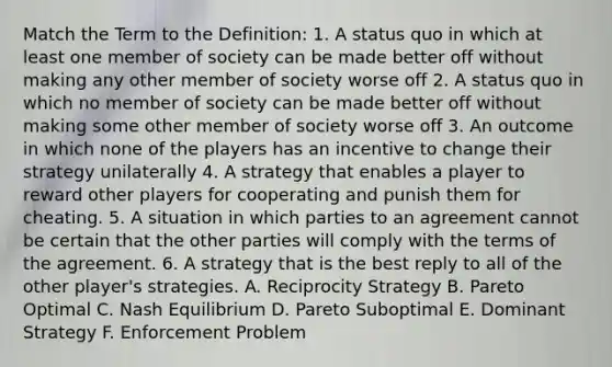 Match the Term to the Definition: 1. A status quo in which at least one member of society can be made better off without making any other member of society worse off 2. A status quo in which no member of society can be made better off without making some other member of society worse off 3. An outcome in which none of the players has an incentive to change their strategy unilaterally 4. A strategy that enables a player to reward other players for cooperating and punish them for cheating. 5. A situation in which parties to an agreement cannot be certain that the other parties will comply with the terms of the agreement. 6. A strategy that is the best reply to all of the other player's strategies. A. Reciprocity Strategy B. Pareto Optimal C. Nash Equilibrium D. Pareto Suboptimal E. Dominant Strategy F. Enforcement Problem