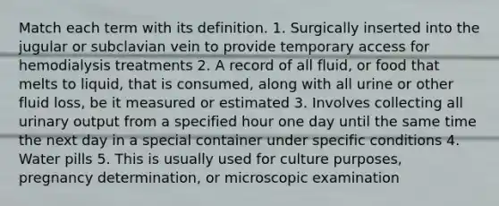 Match each term with its definition. 1. Surgically inserted into the jugular or subclavian vein to provide temporary access for hemodialysis treatments 2. A record of all fluid, or food that melts to liquid, that is consumed, along with all urine or other fluid loss, be it measured or estimated 3. Involves collecting all urinary output from a specified hour one day until the same time the next day in a special container under specific conditions 4. Water pills 5. This is usually used for culture purposes, pregnancy determination, or microscopic examination