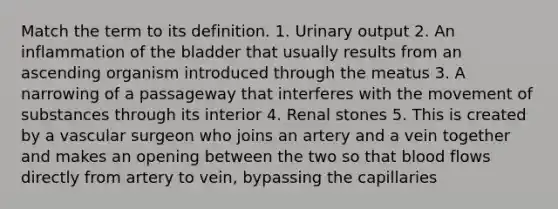 Match the term to its definition. 1. Urinary output 2. An inflammation of the bladder that usually results from an ascending organism introduced through the meatus 3. A narrowing of a passageway that interferes with the <a href='https://www.questionai.com/knowledge/kPg59iw1QI-movement-of-substances' class='anchor-knowledge'>movement of substances</a> through its interior 4. Renal stones 5. This is created by a vascular surgeon who joins an artery and a vein together and makes an opening between the two so that blood flows directly from artery to vein, bypassing the capillaries