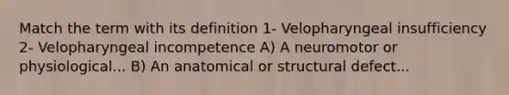 Match the term with its definition 1- Velopharyngeal insufficiency 2- Velopharyngeal incompetence A) A neuromotor or physiological... B) An anatomical or structural defect...