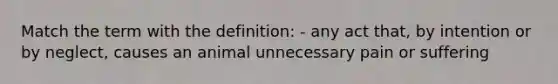 Match the term with the definition: - any act that, by intention or by neglect, causes an animal unnecessary pain or suffering