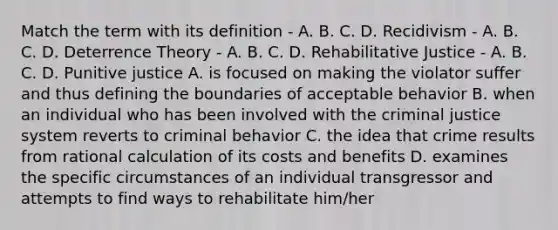 Match the term with its definition - A. B. C. D. Recidivism - A. B. C. D. Deterrence Theory - A. B. C. D. Rehabilitative Justice - A. B. C. D. Punitive justice A. is focused on making the violator suffer and thus defining the boundaries of acceptable behavior B. when an individual who has been involved with the criminal justice system reverts to criminal behavior C. the idea that crime results from rational calculation of its costs and benefits D. examines the specific circumstances of an individual transgressor and attempts to find ways to rehabilitate him/her