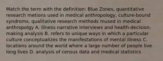 Match the term with the definition: Blue Zones, quantitative research metions used in medical anthropology, culture-bound syndroms, qualitative research methods mused in medical anthropolgy A. illness narrative interviews and health-decision-making analysis B. refers to unique ways in which a particular culture conceptualizes the manifestations of mental illness C. locations around the world where a large number of people live long lives D. analysis of census data and medical statistics