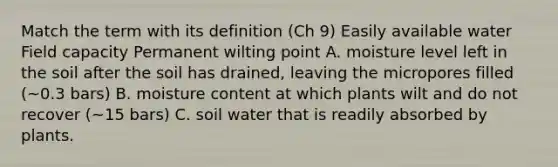 Match the term with its definition (Ch 9) Easily available water Field capacity Permanent wilting point A. moisture level left in the soil after the soil has drained, leaving the micropores filled (~0.3 bars) B. moisture content at which plants wilt and do not recover (~15 bars) C. soil water that is readily absorbed by plants.