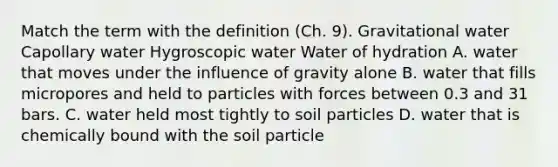 Match the term with the definition (Ch. 9). Gravitational water Capollary water Hygroscopic water Water of hydration A. water that moves under the influence of gravity alone B. water that fills micropores and held to particles with forces between 0.3 and 31 bars. C. water held most tightly to soil particles D. water that is chemically bound with the soil particle