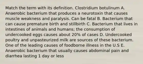 Match the term with its definition. Clostridium botulinum A. Anaerobic bacterium that produces a neurotoxin that causes muscle weakness and paralysis. Can be fatal B. Bacterium that can cause premature birth and stillbirth C. Bacterium that lives in intestines of animals and humans; the consumption of undercooked eggs causes about 20% of cases D. Undercooked poultry and unpasteurized milk are sources of these bacterium. One of the leading causes of foodborne illness in the U.S E. Anaerobic bacterium that usually causes abdominal pain and diarrhea lasting 1 day or less