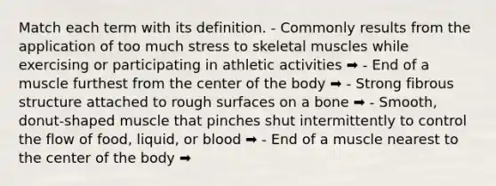 Match each term with its definition. - Commonly results from the application of too much stress to skeletal muscles while exercising or participating in athletic activities ➡️ - End of a muscle furthest from the center of the body ➡️ - Strong fibrous structure attached to rough surfaces on a bone ➡️ - Smooth, donut-shaped muscle that pinches shut intermittently to control the flow of food, liquid, or blood ➡️ - End of a muscle nearest to the center of the body ➡️