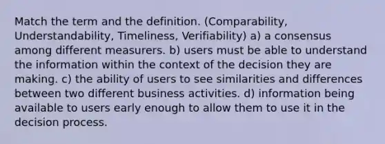 Match the term and the definition. (Comparability, Understandability, Timeliness, Verifiability) a) a consensus among different measurers. b) users must be able to understand the information within the context of the decision they are making. c) the ability of users to see similarities and differences between two different business activities. d) information being available to users early enough to allow them to use it in the decision process.