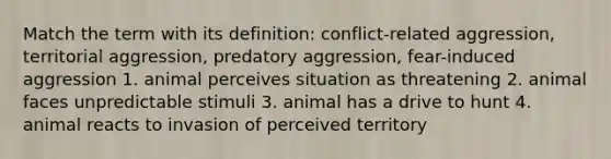 Match the term with its definition: conflict-related aggression, territorial aggression, predatory aggression, fear-induced aggression 1. animal perceives situation as threatening 2. animal faces unpredictable stimuli 3. animal has a drive to hunt 4. animal reacts to invasion of perceived territory