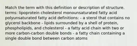 Match the term with this definition or description of structure. terms: lipoprotein cholesterol monounsaturated fatty acid polyunsaturated fatty acid definitions: - a sterol that contains no glycerol backbone - lipids surrounded by a shell of protein, phospholipids, and cholesterol - a fatty acid chain with two or more carbon-carbon double bonds - a fatty chain containing a single double bond between carbon atoms