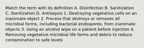 Match the term with its definition A. Disinfection B. Sanitization C. Sterilization D. Antisepsis 1. Destroying vegetative cells on an inanimate object 2. Process that destroys or removes all microbial forms, including bacterial endospores, from inanimate objects 3. Using an alcohol wipe on a patient before injection 4. Removing vegetative microbial life forms and debris to reduce contamination to safe levels