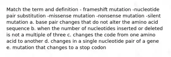 Match the term and definition - frameshift mutation -nucleotide pair substitution -missense mutation -nonsense mutation -silent mutation a. base pair changes that do not alter the amino acid sequence b. when the number of nucleotides inserted or deleted is not a multiple of three c. changes the code from one amino acid to another d. changes in a single nucleotide pair of a gene e. mutation that changes to a stop codon