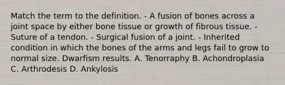 Match the term to the definition. - A fusion of bones across a joint space by either bone tissue or growth of fibrous tissue. - Suture of a tendon. - Surgical fusion of a joint. - Inherited condition in which the bones of the arms and legs fail to grow to normal size. Dwarfism results. A. Tenorraphy B. Achondroplasia C. Arthrodesis D. Ankylosis