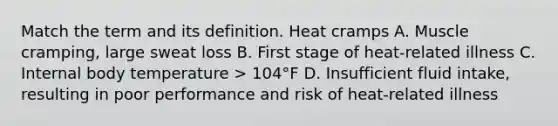 Match the term and its definition. Heat cramps A. Muscle cramping, large sweat loss B. First stage of heat-related illness C. Internal body temperature > 104°F D. Insufficient fluid intake, resulting in poor performance and risk of heat-related illness