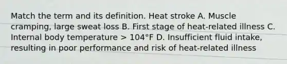 Match the term and its definition. Heat stroke A. Muscle cramping, large sweat loss B. First stage of heat-related illness C. Internal body temperature > 104°F D. Insufficient fluid intake, resulting in poor performance and risk of heat-related illness