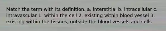 Match the term with its definition. a. interstitial b. intracellular c. intravascular 1. within the cell 2. existing within blood vessel 3. existing within the tissues, outside the blood vessels and cells