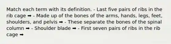 Match each term with its definition. - Last five pairs of ribs in the rib cage ➡️ - Made up of the bones of the arms, hands, legs, feet, shoulders, and pelvis ➡️ - These separate the bones of the spinal column ➡️ - Shoulder blade ➡️ - First seven pairs of ribs in the rib cage ➡️