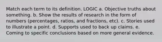 Match each term to its definition. LOGIC a. Objective truths about something. b. Show the results of research in the form of numbers (percentages, ratios, and fractions, etc). c. Stories used to illustrate a point. d. Supports used to back up claims. e. Coming to specific conclusions based on more general evidence.