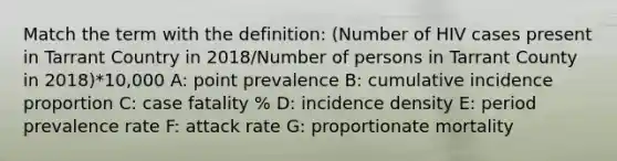 Match the term with the definition: (Number of HIV cases present in Tarrant Country in 2018/Number of persons in Tarrant County in 2018)*10,000 A: point prevalence B: cumulative incidence proportion C: case fatality % D: incidence density E: period prevalence rate F: attack rate G: proportionate mortality