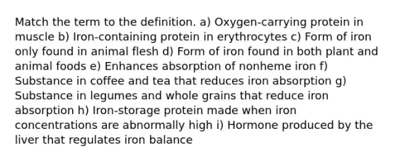 Match the term to the definition. a) Oxygen-carrying protein in muscle b) Iron-containing protein in erythrocytes c) Form of iron only found in animal flesh d) Form of iron found in both plant and animal foods e) Enhances absorption of nonheme iron f) Substance in coffee and tea that reduces iron absorption g) Substance in legumes and whole grains that reduce iron absorption h) Iron-storage protein made when iron concentrations are abnormally high i) Hormone produced by the liver that regulates iron balance