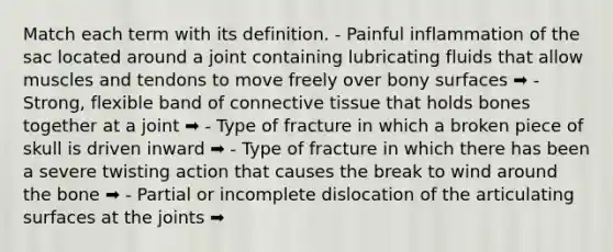 Match each term with its definition. - Painful inflammation of the sac located around a joint containing lubricating fluids that allow muscles and tendons to move freely over bony surfaces ➡️ - Strong, flexible band of connective tissue that holds bones together at a joint ➡️ - Type of fracture in which a broken piece of skull is driven inward ➡️ - Type of fracture in which there has been a severe twisting action that causes the break to wind around the bone ➡️ - Partial or incomplete dislocation of the articulating surfaces at the joints ➡️