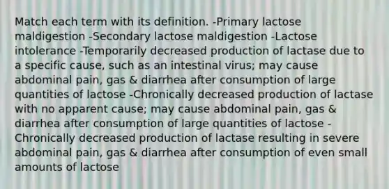 Match each term with its definition. -Primary lactose maldigestion -Secondary lactose maldigestion -Lactose intolerance -Temporarily decreased production of lactase due to a specific cause, such as an intestinal virus; may cause abdominal pain, gas & diarrhea after consumption of large quantities of lactose -Chronically decreased production of lactase with no apparent cause; may cause abdominal pain, gas & diarrhea after consumption of large quantities of lactose -Chronically decreased production of lactase resulting in severe abdominal pain, gas & diarrhea after consumption of even small amounts of lactose