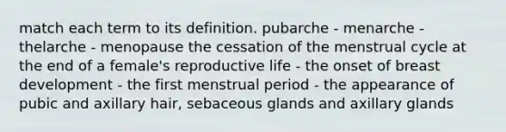 match each term to its definition. pubarche - menarche - thelarche - menopause the cessation of the menstrual cycle at the end of a female's reproductive life - the onset of breast development - the first menstrual period - the appearance of pubic and axillary hair, sebaceous glands and axillary glands