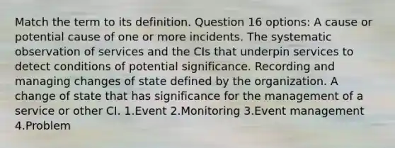 Match the term to its definition. Question 16 options: A cause or potential cause of one or more incidents. The systematic observation of services and the CIs that underpin services to detect conditions of potential significance. Recording and managing changes of state defined by the organization. A change of state that has significance for the management of a service or other CI. 1.Event 2.Monitoring 3.Event management 4.Problem