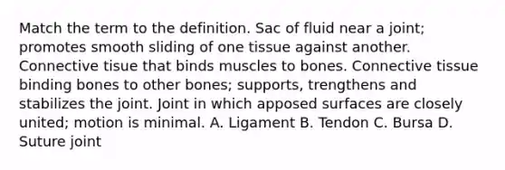 Match the term to the definition. Sac of fluid near a joint; promotes smooth sliding of one tissue against another. Connective tisue that binds muscles to bones. Connective tissue binding bones to other bones; supports, trengthens and stabilizes the joint. Joint in which apposed surfaces are closely united; motion is minimal. A. Ligament B. Tendon C. Bursa D. Suture joint