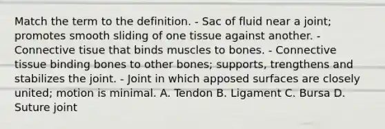 Match the term to the definition. - Sac of fluid near a joint; promotes smooth sliding of one tissue against another. - Connective tisue that binds muscles to bones. - Connective tissue binding bones to other bones; supports, trengthens and stabilizes the joint. - Joint in which apposed surfaces are closely united; motion is minimal. A. Tendon B. Ligament C. Bursa D. Suture joint