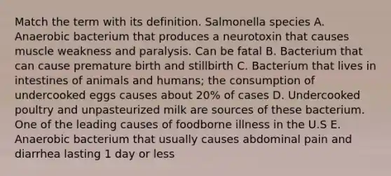 Match the term with its definition. Salmonella species A. Anaerobic bacterium that produces a neurotoxin that causes muscle weakness and paralysis. Can be fatal B. Bacterium that can cause premature birth and stillbirth C. Bacterium that lives in intestines of animals and humans; the consumption of undercooked eggs causes about 20% of cases D. Undercooked poultry and unpasteurized milk are sources of these bacterium. One of the leading causes of foodborne illness in the U.S E. Anaerobic bacterium that usually causes abdominal pain and diarrhea lasting 1 day or less