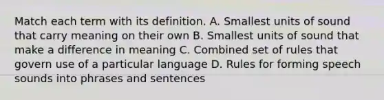 Match each term with its definition. A. Smallest units of sound that carry meaning on their own B. Smallest units of sound that make a difference in meaning C. Combined set of rules that govern use of a particular language D. Rules for forming speech sounds into phrases and sentences