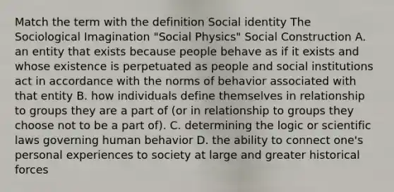 Match the term with the definition Social identity The Sociological Imagination "Social Physics" Social Construction A. an entity that exists because people behave as if it exists and whose existence is perpetuated as people and social institutions act in accordance with the norms of behavior associated with that entity B. how individuals define themselves in relationship to groups they are a part of (or in relationship to groups they choose not to be a part of). C. determining the logic or scientific laws governing human behavior D. the ability to connect one's personal experiences to society at large and greater historical forces