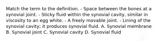 Match the term to the definition. - Space between the bones at a synovial joint. - Sticky fluid within the synovial cavity, similar in viscosity to an egg white. - A freely movable joint. - Lining of the synovial cavity; it produces synovial fluid. A. Synovial membrane B. Synovial joint C. Synovial cavity D. Synovial fluid