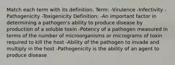 Match each term with its definition. Term: -Virulence -Infectivity -Pathogenicity -Toxigenicity Definition: -An important factor in determining a pathogen's ability to produce disease by production of a soluble toxin -Potency of a pathogen measured in terms of the number of microorganisms or micrograms of toxin required to kill the host -Ability of the pathogen to invade and multiply in the host -Pathogenicity is the ability of an agent to produce disease