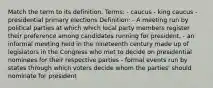 Match the term to its definition. Terms: - caucus - king caucus - presidential primary elections Definition: - A meeting run by political parties at which which local party members register their preference among candidates running for president. - an informal meeting held in the nineteenth century made up of legislators in the Congress who met to decide on presidential nominees for their respective parties - formal events run by states through which voters decide whom the parties' should nominate for president