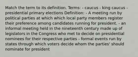 Match the term to its definition. Terms: - caucus - king caucus - presidential primary elections Definition: - A meeting run by political parties at which which local party members register their preference among candidates running for president. - an informal meeting held in the nineteenth century made up of legislators in the Congress who met to decide on presidential nominees for their respective parties - formal events run by states through which voters decide whom the parties' should nominate for president