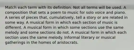 Match each term with its definition. Not all terms will be used. A composition that sets a poem to music for solo voice and piano. A series of pieces that, cumulatively, tell a story or are related in some way. A musical form in which each section of music is different. A musical form in which some sections use the same melody and some sections do not. A musical form in which each section uses the same melody. Informal literary or musical gatherings in the homes of aristocrats.