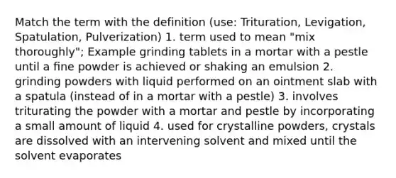 Match the term with the definition (use: Trituration, Levigation, Spatulation, Pulverization) 1. term used to mean "mix thoroughly"; Example grinding tablets in a mortar with a pestle until a ﬁne powder is achieved or shaking an emulsion 2. grinding powders with liquid performed on an ointment slab with a spatula (instead of in a mortar with a pestle) 3. involves triturating the powder with a mortar and pestle by incorporating a small amount of liquid 4. used for crystalline powders, crystals are dissolved with an intervening solvent and mixed until the solvent evaporates