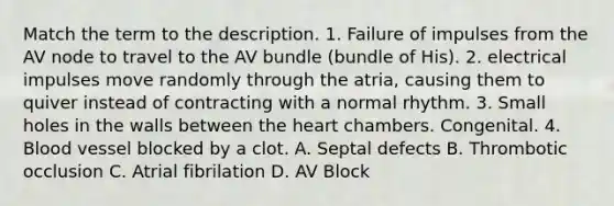 Match the term to the description. 1. Failure of impulses from the AV node to travel to the AV bundle (bundle of His). 2. electrical impulses move randomly through the atria, causing them to quiver instead of contracting with a normal rhythm. 3. Small holes in the walls between the heart chambers. Congenital. 4. Blood vessel blocked by a clot. A. Septal defects B. Thrombotic occlusion C. Atrial fibrilation D. AV Block