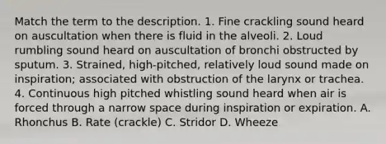 Match the term to the description. 1. Fine crackling sound heard on auscultation when there is fluid in the alveoli. 2. Loud rumbling sound heard on auscultation of bronchi obstructed by sputum. 3. Strained, high-pitched, relatively loud sound made on inspiration; associated with obstruction of the larynx or trachea. 4. Continuous high pitched whistling sound heard when air is forced through a narrow space during inspiration or expiration. A. Rhonchus B. Rate (crackle) C. Stridor D. Wheeze