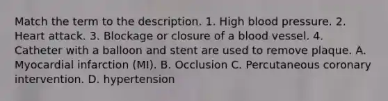 Match the term to the description. 1. High blood pressure. 2. Heart attack. 3. Blockage or closure of a blood vessel. 4. Catheter with a balloon and stent are used to remove plaque. A. Myocardial infarction (MI). B. Occlusion C. Percutaneous coronary intervention. D. hypertension