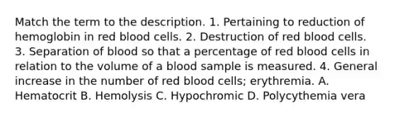 Match the term to the description. 1. Pertaining to reduction of hemoglobin in red blood cells. 2. Destruction of red blood cells. 3. Separation of blood so that a percentage of red blood cells in relation to the volume of a blood sample is measured. 4. General increase in the number of red blood cells; erythremia. A. Hematocrit B. Hemolysis C. Hypochromic D. Polycythemia vera